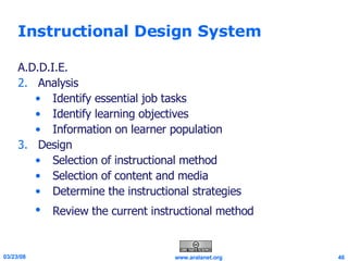 Instructional Design System A.D.D.I.E. Analysis Identify essential job tasks  Identify learning objectives Information on learner population  Design Selection of instructional method  Selection of content and media  Determine the instructional strategies  Review the current instructional method   