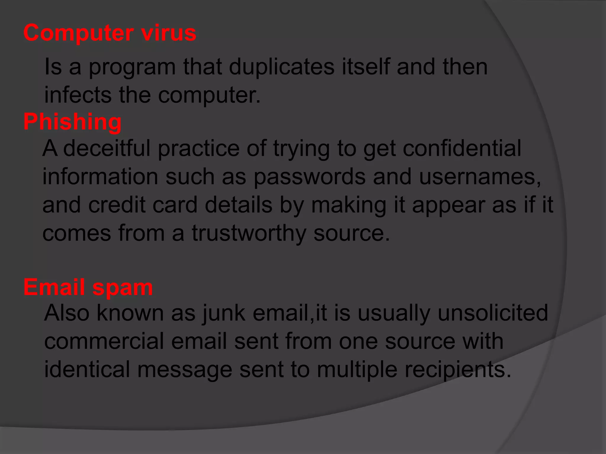 Computer virus
Is a program that duplicates itself and then
infects the computer.
Phishing
A deceitful practice of trying to get confidential
information such as passwords and usernames,
and credit card details by making it appear as if it
comes from a trustworthy source.
Email spam
Also known as junk email,it is usually unsolicited
commercial email sent from one source with
identical message sent to multiple recipients.
 