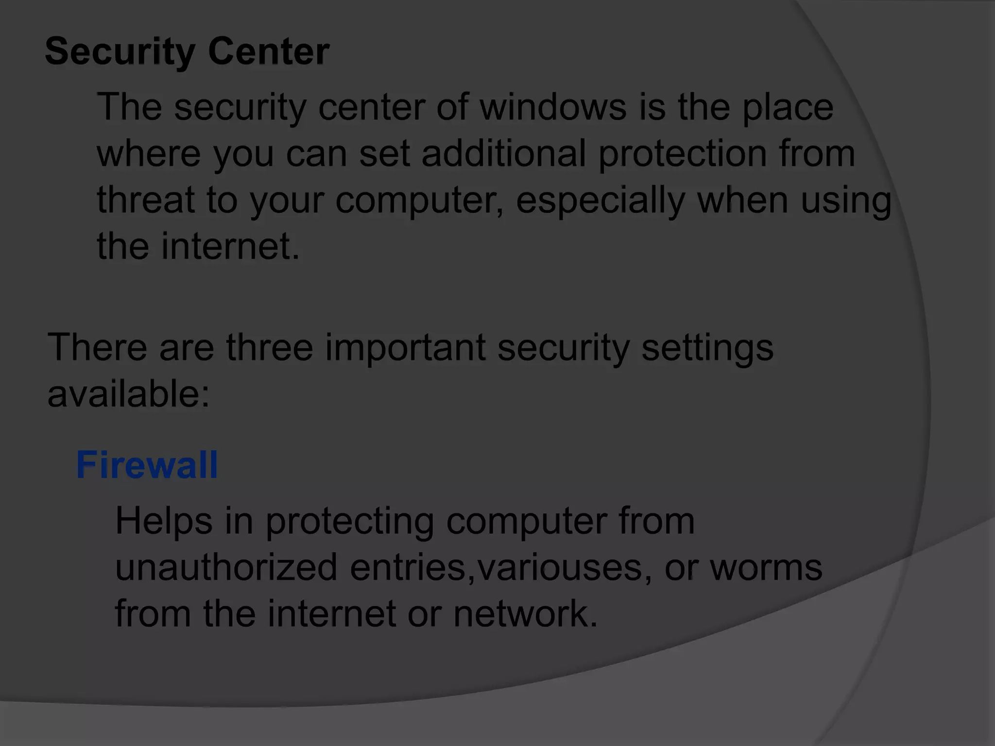 Security Center
The security center of windows is the place
where you can set additional protection from
threat to your computer, especially when using
the internet.
There are three important security settings
available:
Firewall
Helps in protecting computer from
unauthorized entries,variouses, or worms
from the internet or network.
 