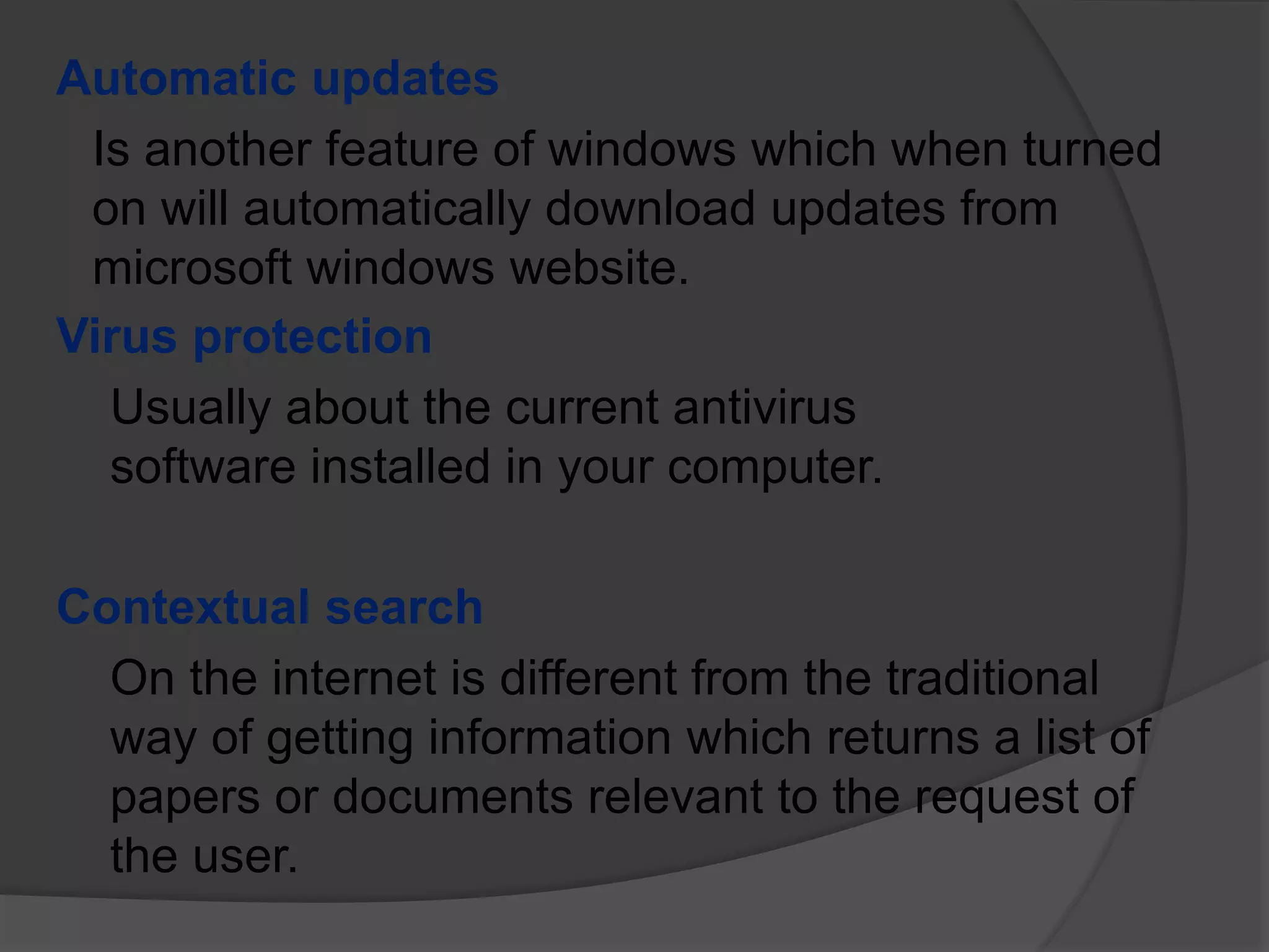 Automatic updates
Is another feature of windows which when turned
on will automatically download updates from
microsoft windows website.
Virus protection
Usually about the current antivirus
software installed in your computer.
Contextual search
On the internet is different from the traditional
way of getting information which returns a list of
papers or documents relevant to the request of
the user.
 