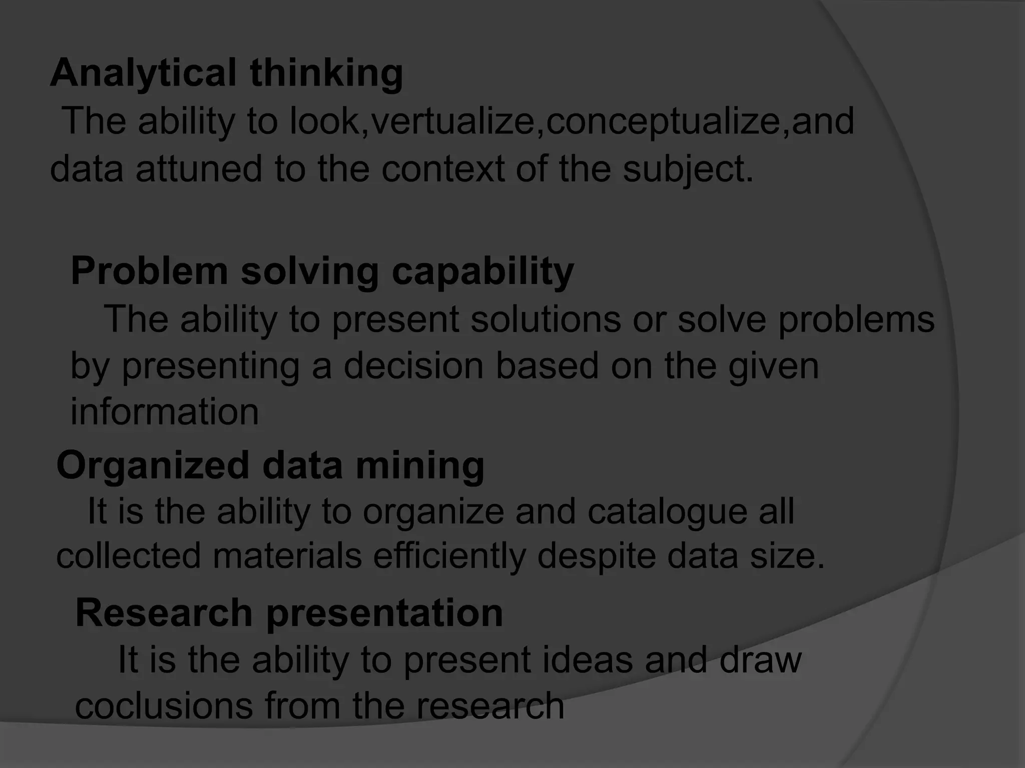 Analytical thinking
The ability to look,vertualize,conceptualize,and
data attuned to the context of the subject.
Problem solving capability
The ability to present solutions or solve problems
by presenting a decision based on the given
information
Organized data mining
It is the ability to organize and catalogue all
collected materials efficiently despite data size.
Research presentation
It is the ability to present ideas and draw
coclusions from the research
 