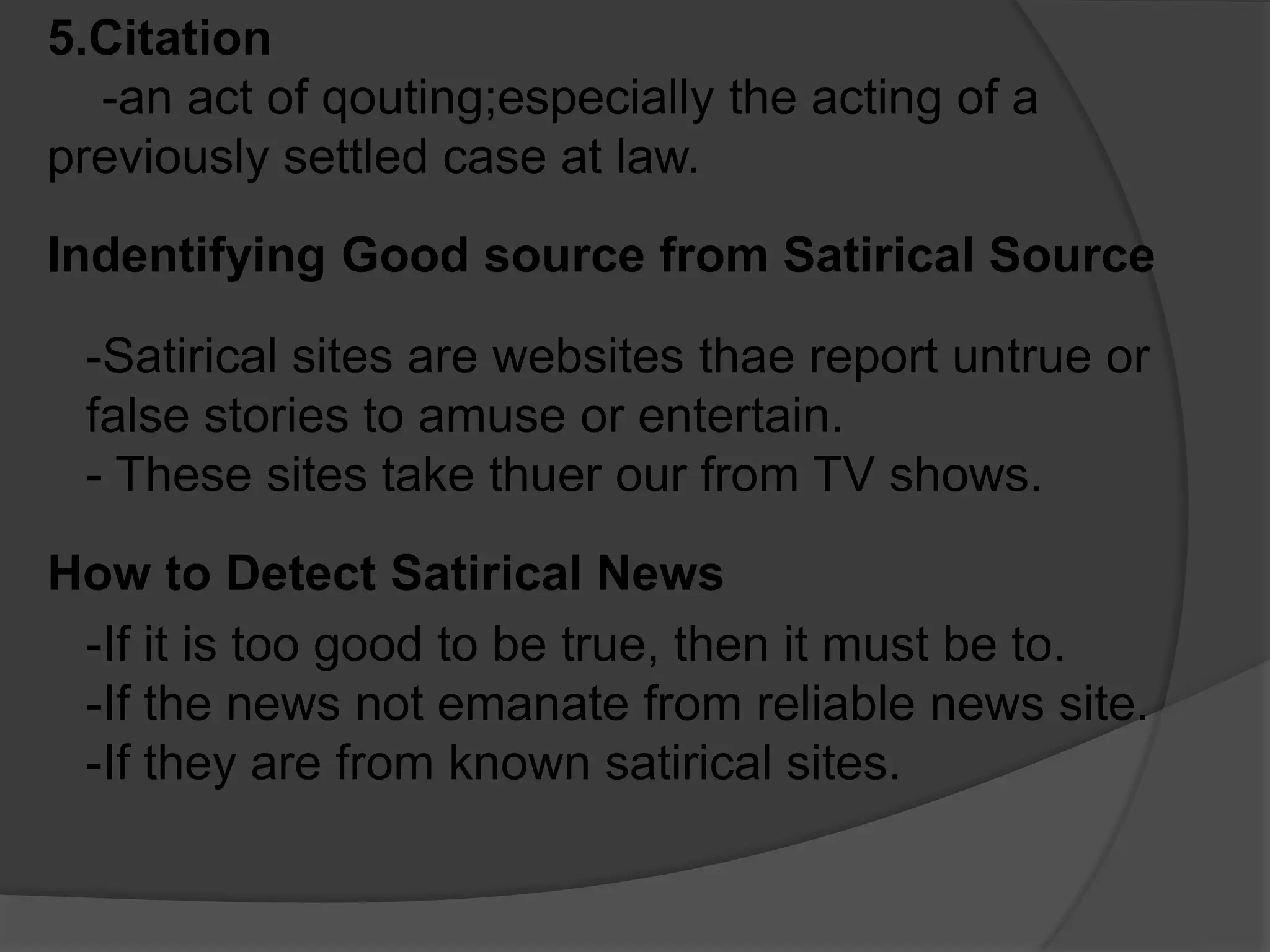 5.Citation
-an act of qouting;especially the acting of a
previously settled case at law.
Indentifying Good source from Satirical Source
-Satirical sites are websites thae report untrue or
false stories to amuse or entertain.
- These sites take thuer our from TV shows.
How to Detect Satirical News
-If it is too good to be true, then it must be to.
-If the news not emanate from reliable news site.
-If they are from known satirical sites.
 