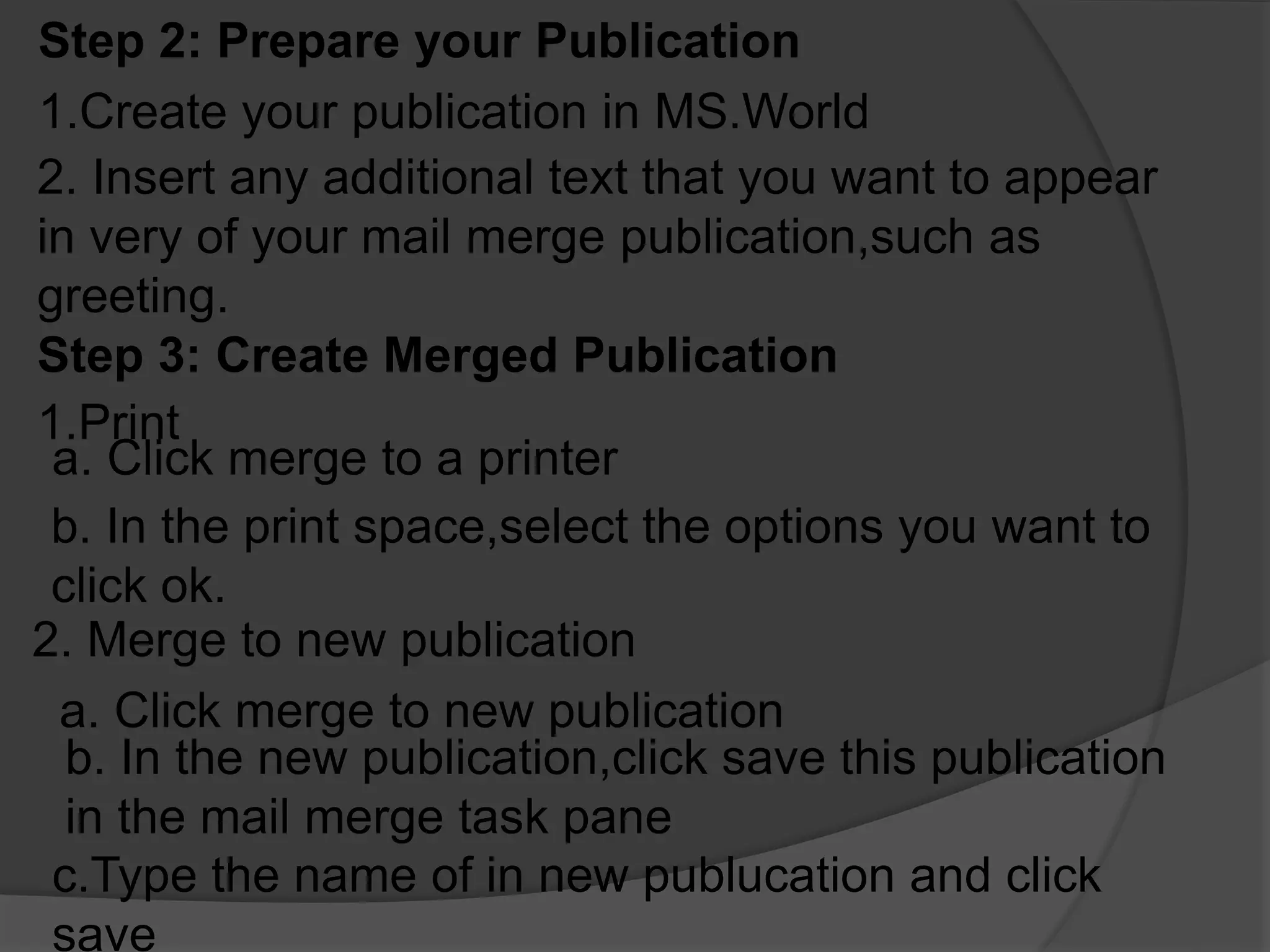 Step 2: Prepare your Publication
1.Create your publication in MS.World
2. Insert any additional text that you want to appear
in very of your mail merge publication,such as
greeting.
Step 3: Create Merged Publication
1.Print
a. Click merge to a printer
b. In the print space,select the options you want to
click ok.
2. Merge to new publication
a. Click merge to new publication
b. In the new publication,click save this publication
in the mail merge task pane
c.Type the name of in new publucation and click
save
 