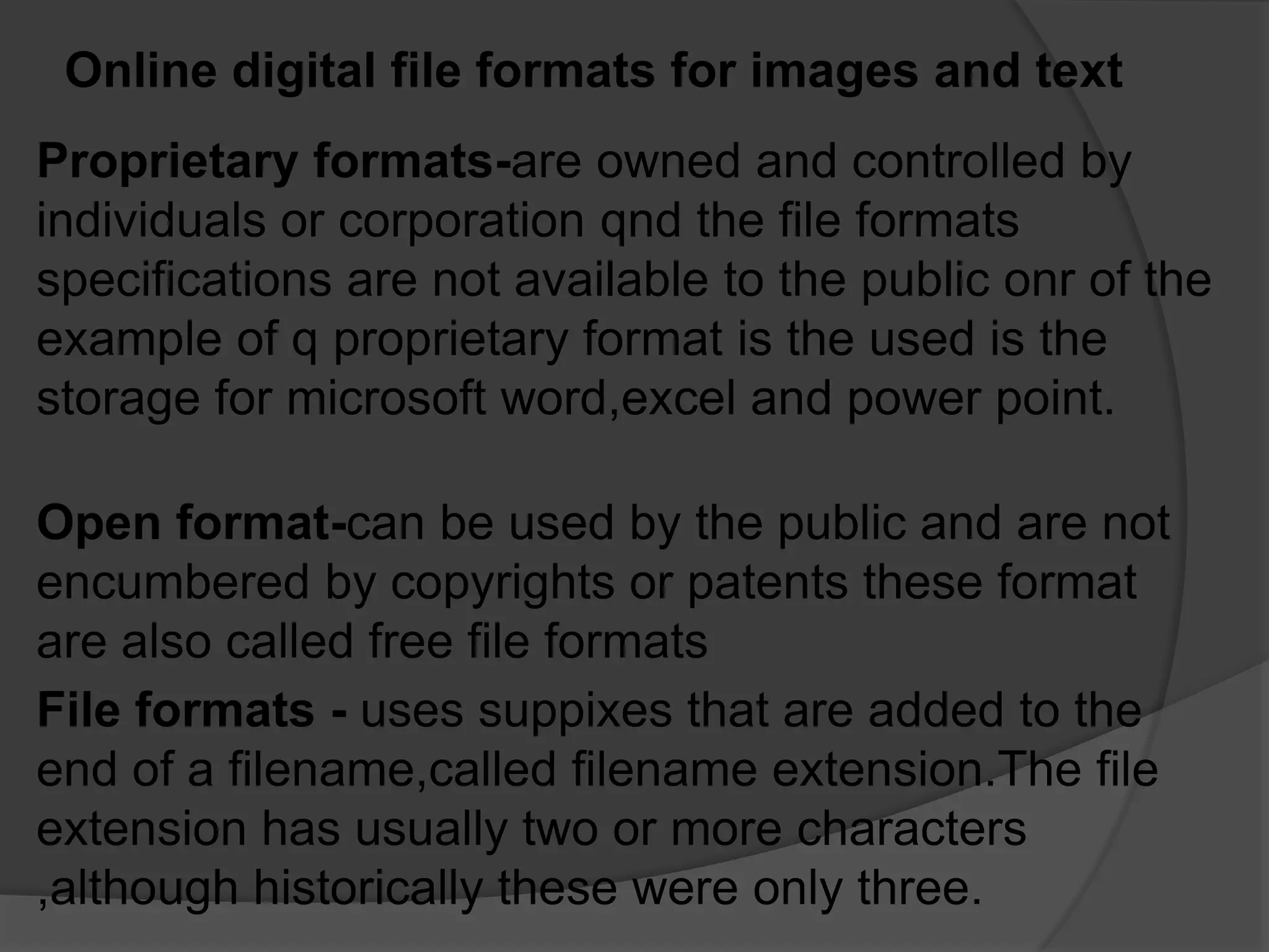 Online digital file formats for images and text
Proprietary formats-are owned and controlled by
individuals or corporation qnd the file formats
specifications are not available to the public onr of the
example of q proprietary format is the used is the
storage for microsoft word,excel and power point.
File formats - uses suppixes that are added to the
end of a filename,called filename extension.The file
extension has usually two or more characters
,although historically these were only three.
Open format-can be used by the public and are not
encumbered by copyrights or patents these format
are also called free file formats
 