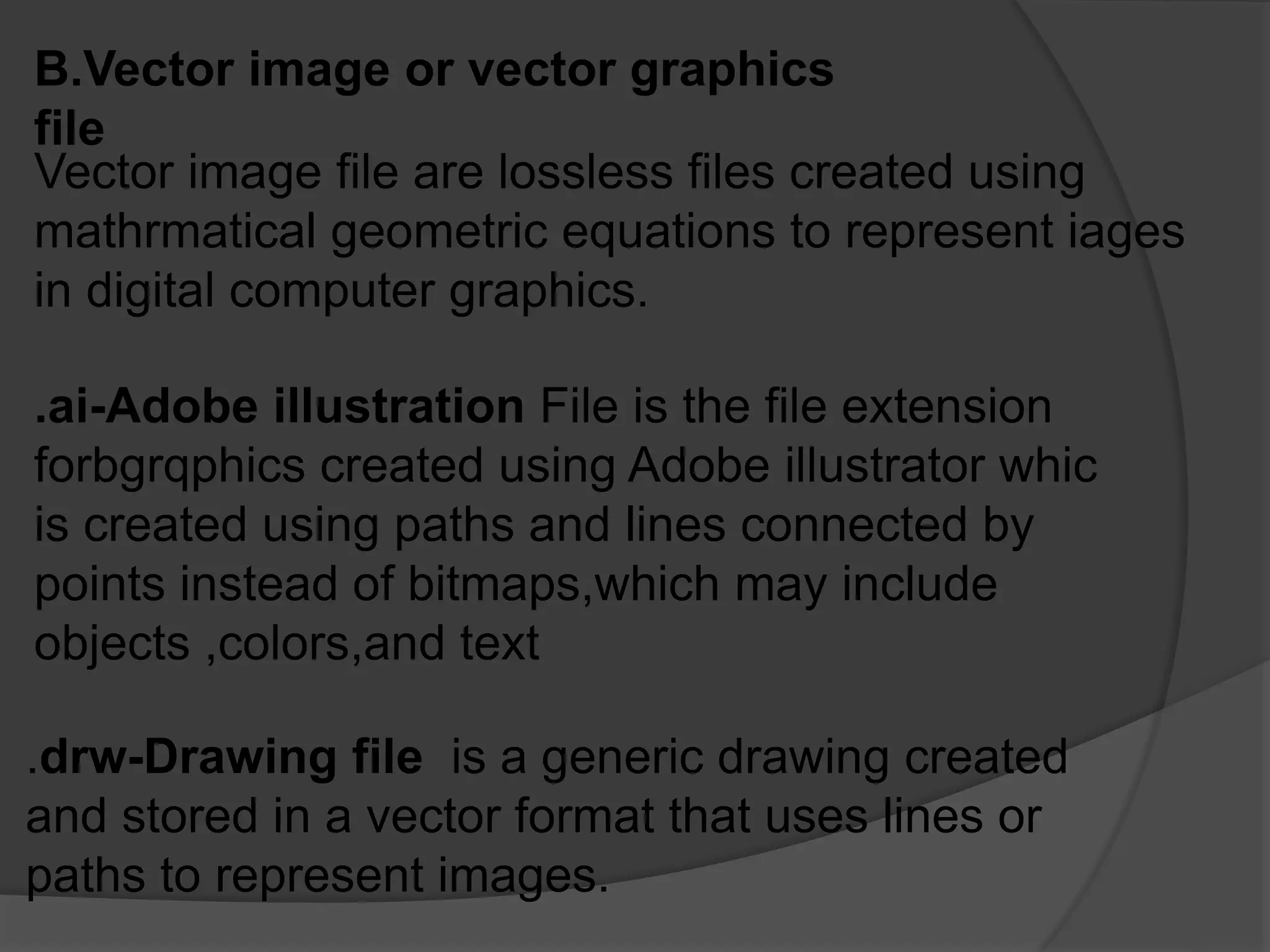 B.Vector image or vector graphics
file
Vector image file are lossless files created using
mathrmatical geometric equations to represent iages
in digital computer graphics.
.ai-Adobe illustration File is the file extension
forbgrqphics created using Adobe illustrator whic
is created using paths and lines connected by
points instead of bitmaps,which may include
objects ,colors,and text
.drw-Drawing file is a generic drawing created
and stored in a vector format that uses lines or
paths to represent images.
 