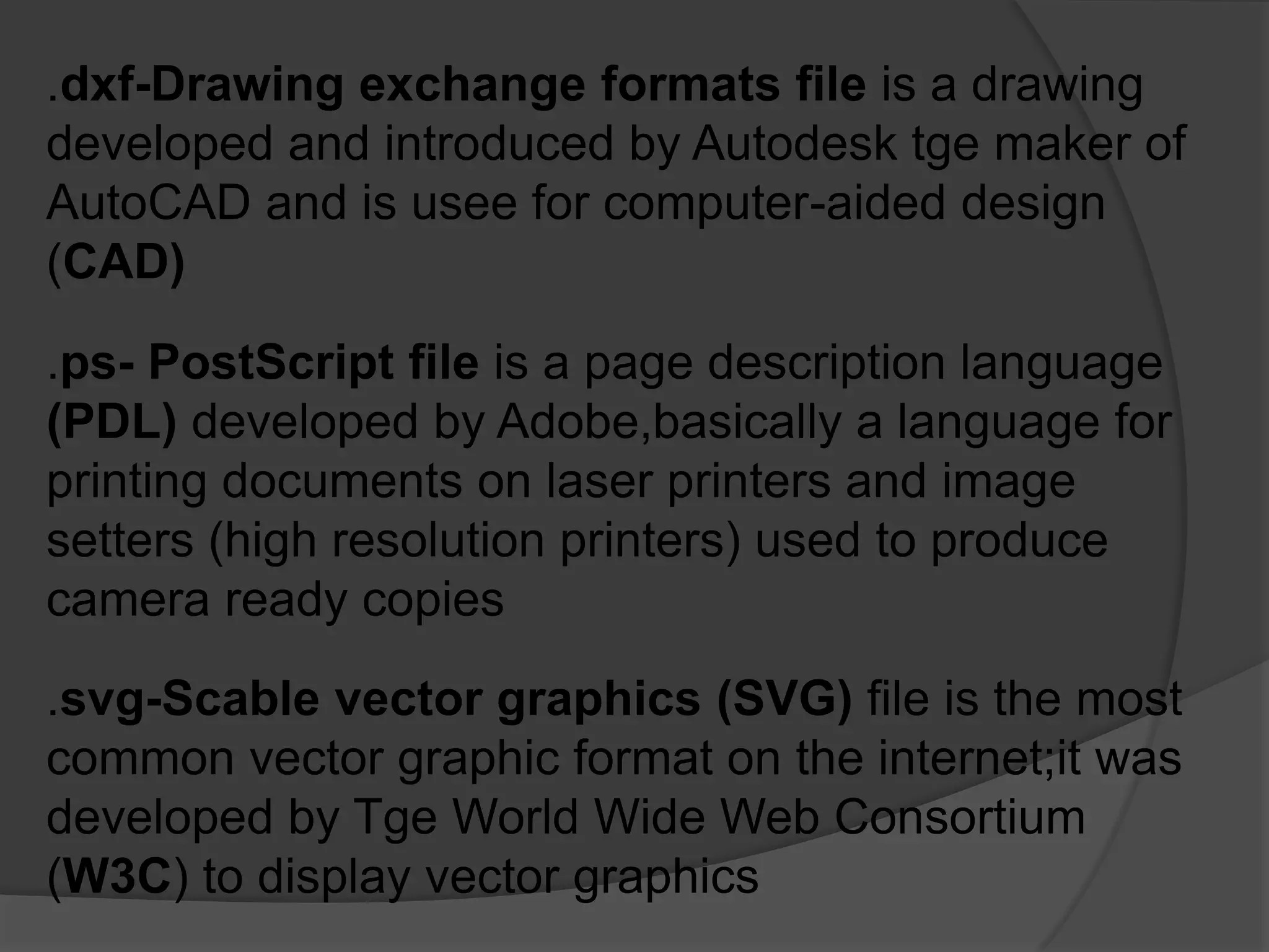 .dxf-Drawing exchange formats file is a drawing
developed and introduced by Autodesk tge maker of
AutoCAD and is usee for computer-aided design
(CAD)
.ps- PostScript file is a page description language
(PDL) developed by Adobe,basically a language for
printing documents on laser printers and image
setters (high resolution printers) used to produce
camera ready copies
.svg-Scable vector graphics (SVG) file is the most
common vector graphic format on the internet;it was
developed by Tge World Wide Web Consortium
(W3C) to display vector graphics
 