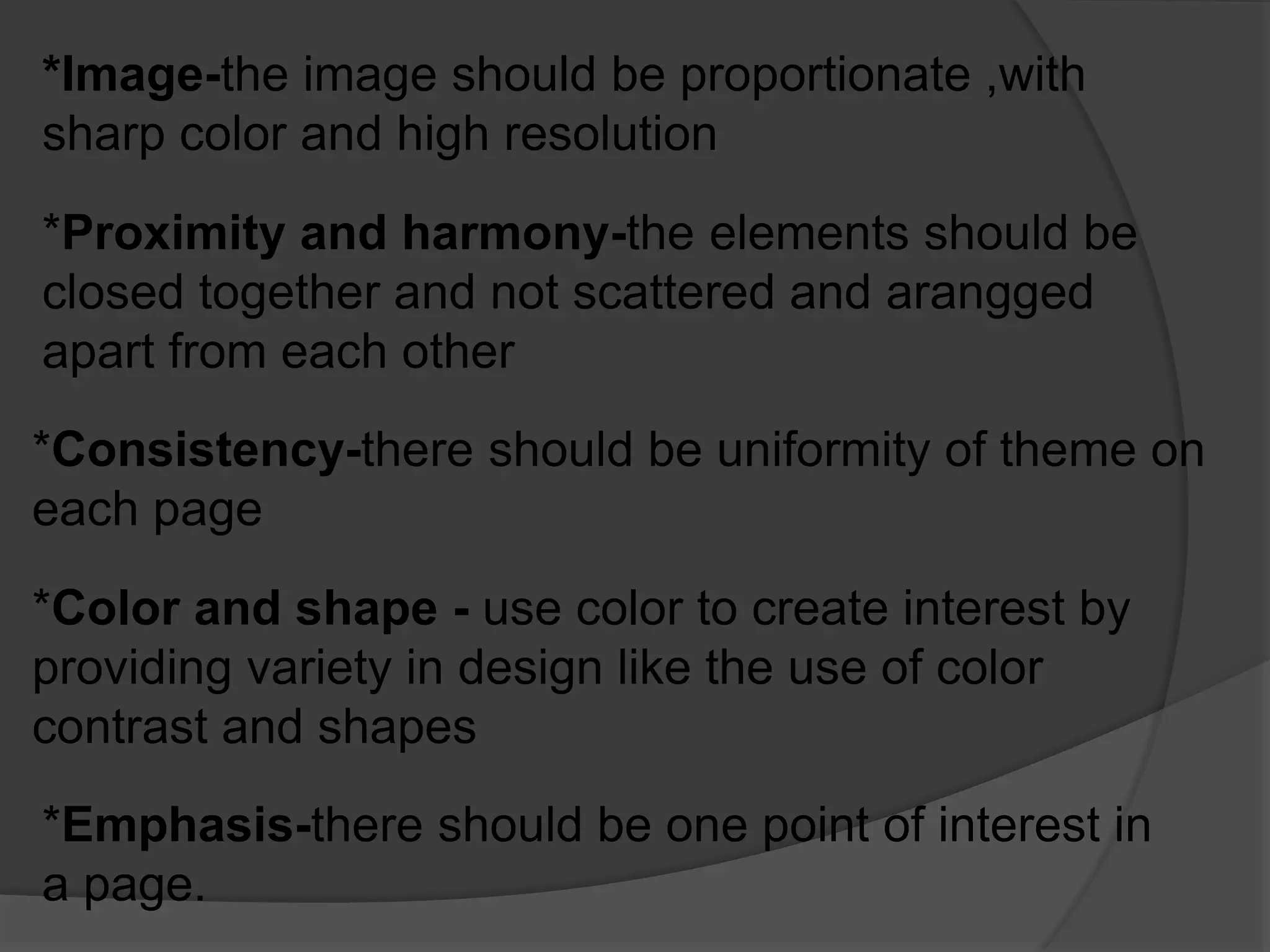 *Image-the image should be proportionate ,with
sharp color and high resolution
*Proximity and harmony-the elements should be
closed together and not scattered and arangged
apart from each other
*Consistency-there should be uniformity of theme on
each page
*Color and shape - use color to create interest by
providing variety in design like the use of color
contrast and shapes
*Emphasis-there should be one point of interest in
a page.
 