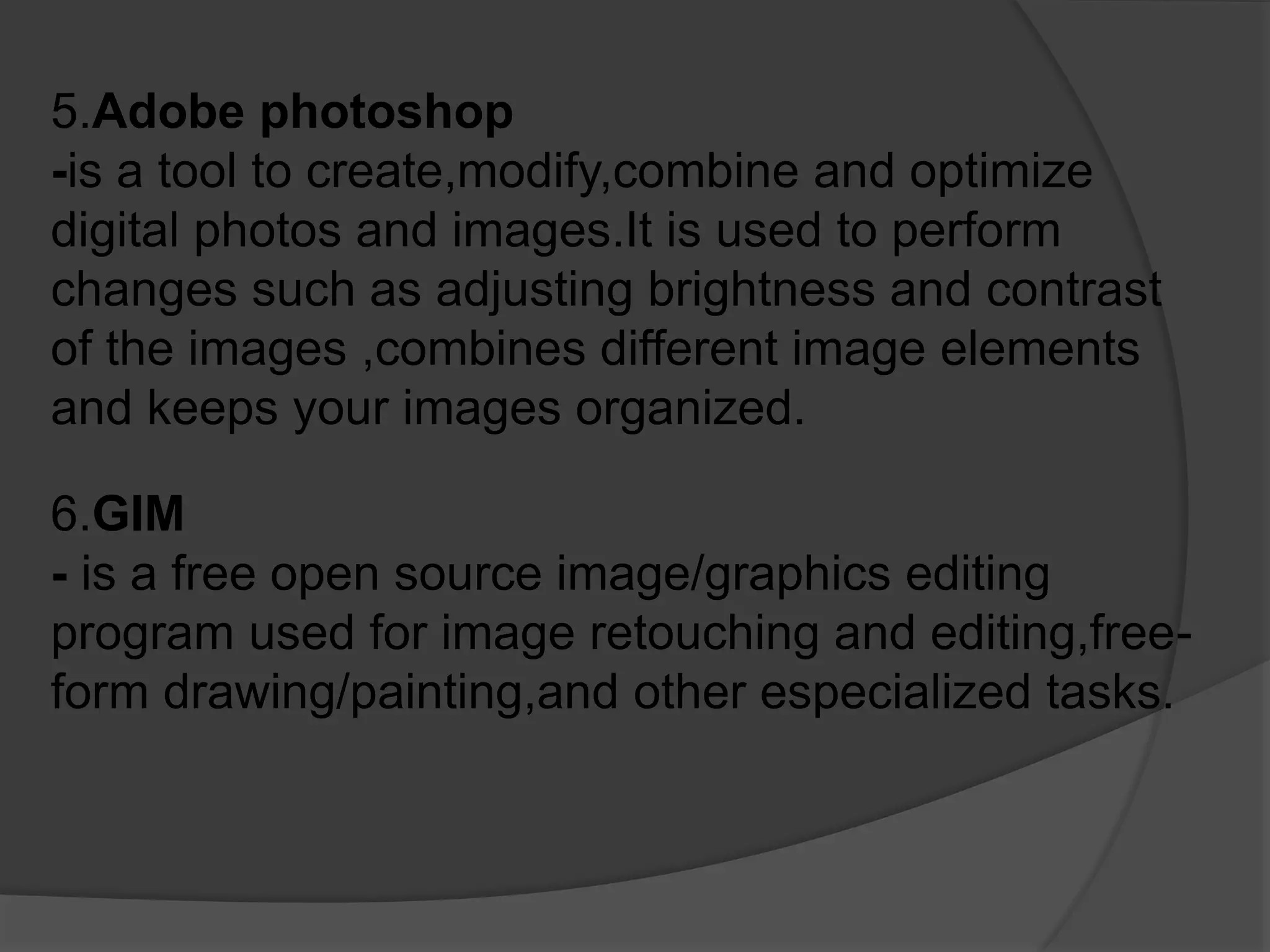 5.Adobe photoshop
-is a tool to create,modify,combine and optimize
digital photos and images.It is used to perform
changes such as adjusting brightness and contrast
of the images ,combines different image elements
and keeps your images organized.
6.GIM
- is a free open source image/graphics editing
program used for image retouching and editing,free-
form drawing/painting,and other especialized tasks.
 