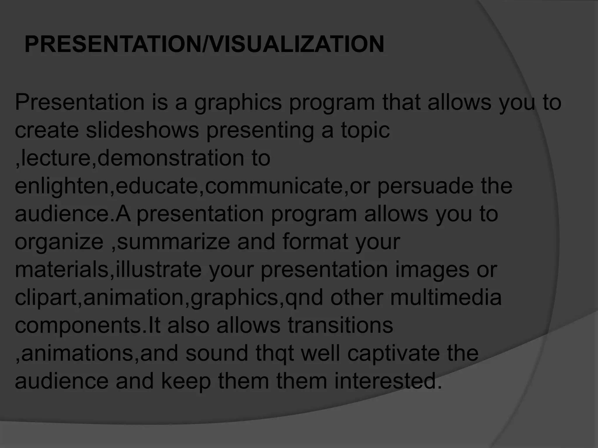 PRESENTATION/VISUALIZATION
Presentation is a graphics program that allows you to
create slideshows presenting a topic
,lecture,demonstration to
enlighten,educate,communicate,or persuade the
audience.A presentation program allows you to
organize ,summarize and format your
materials,illustrate your presentation images or
clipart,animation,graphics,qnd other multimedia
components.It also allows transitions
,animations,and sound thqt well captivate the
audience and keep them them interested.
 