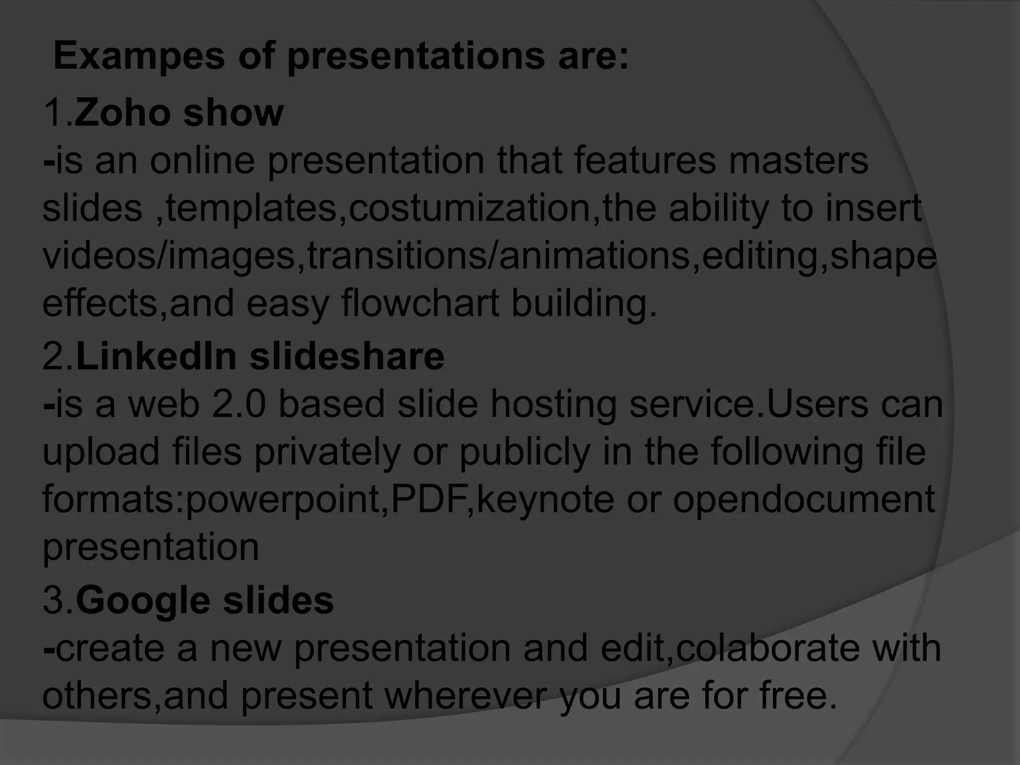 Exampes of presentations are:
1.Zoho show
-is an online presentation that features masters
slides ,templates,costumization,the ability to insert
videos/images,transitions/animations,editing,shape
effects,and easy flowchart building.
2.LinkedIn slideshare
-is a web 2.0 based slide hosting service.Users can
upload files privately or publicly in the following file
formats:powerpoint,PDF,keynote or opendocument
presentation
3.Google slides
-create a new presentation and edit,colaborate with
others,and present wherever you are for free.
 