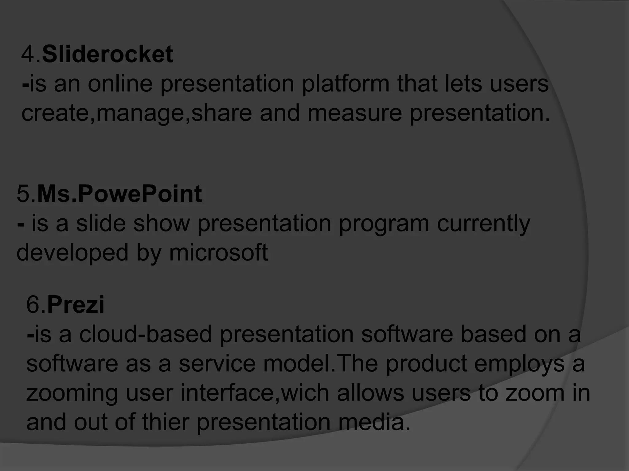 4.Sliderocket
-is an online presentation platform that lets users
create,manage,share and measure presentation.
5.Ms.PowePoint
- is a slide show presentation program currently
developed by microsoft
6.Prezi
-is a cloud-based presentation software based on a
software as a service model.The product employs a
zooming user interface,wich allows users to zoom in
and out of thier presentation media.
 