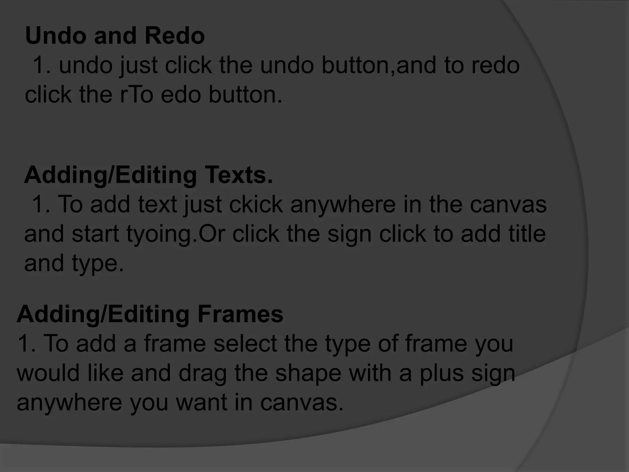Undo and Redo
1. undo just click the undo button,and to redo
click the rTo edo button.
Adding/Editing Texts.
1. To add text just ckick anywhere in the canvas
and start tyoing.Or click the sign click to add title
and type.
Adding/Editing Frames
1. To add a frame select the type of frame you
would like and drag the shape with a plus sign
anywhere you want in canvas.
 
