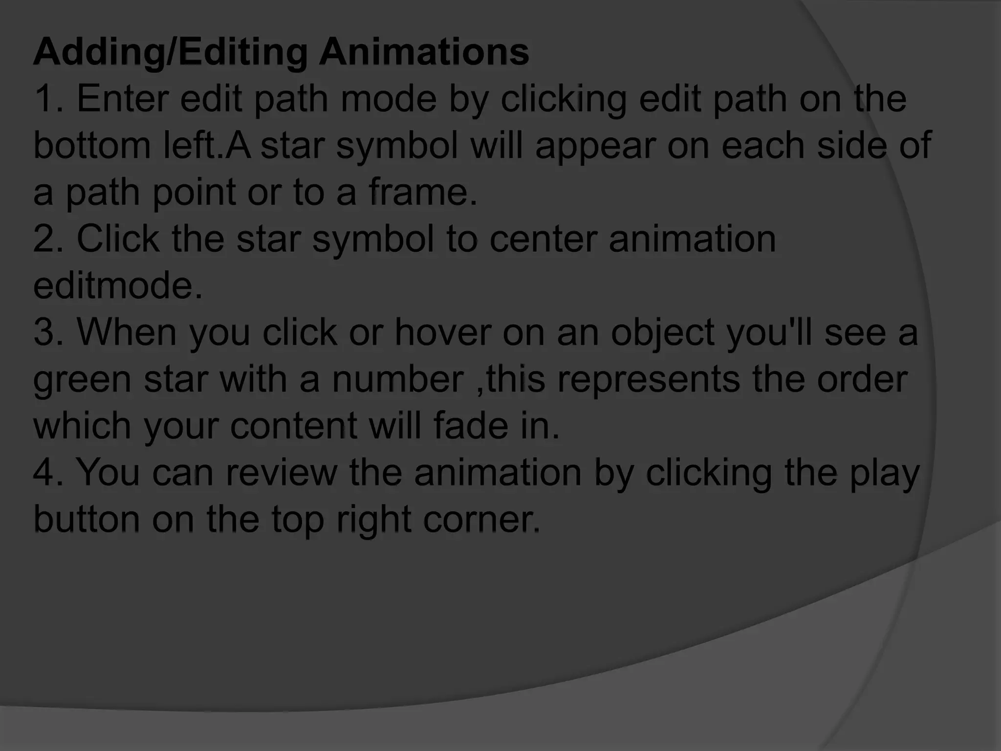 Adding/Editing Animations
1. Enter edit path mode by clicking edit path on the
bottom left.A star symbol will appear on each side of
a path point or to a frame.
2. Click the star symbol to center animation
editmode.
3. When you click or hover on an object you'll see a
green star with a number ,this represents the order
which your content will fade in.
4. You can review the animation by clicking the play
button on the top right corner.
 