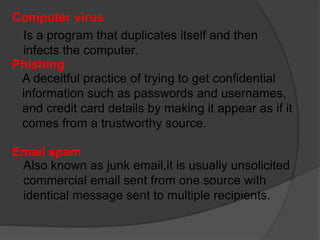 Computer virus
Is a program that duplicates itself and then
infects the computer.
Phishing
A deceitful practice of trying to get confidential
information such as passwords and usernames,
and credit card details by making it appear as if it
comes from a trustworthy source.
Email spam
Also known as junk email,it is usually unsolicited
commercial email sent from one source with
identical message sent to multiple recipients.
 