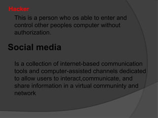 Hacker
This is a person who os able to enter and
control other peoples computer without
authorization.
Social media
Is a collection of internet-based communication
tools and computer-assisted channels dedicated
to allow users to interact,communicate, and
share information in a virtual communinty and
network
 