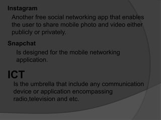 Instagram
Another free social networking app that enables
the user to share mobile photo and video either
publicly or privately.
Snapchat
Is designed for the mobile networking
application.
ICT
Is the umbrella that include any communication
device or application encompassing
radio,television and etc.
 
