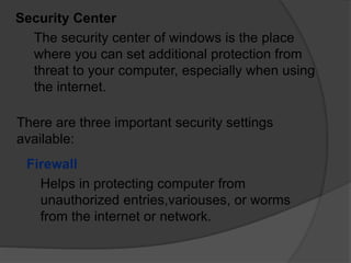 Security Center
The security center of windows is the place
where you can set additional protection from
threat to your computer, especially when using
the internet.
There are three important security settings
available:
Firewall
Helps in protecting computer from
unauthorized entries,variouses, or worms
from the internet or network.
 