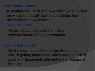 Automatic updates
Is another feature of windows which when turned
on will automatically download updates from
microsoft windows website.
Virus protection
Usually about the current antivirus
software installed in your computer.
Contextual search
On the internet is different from the traditional
way of getting information which returns a list of
papers or documents relevant to the request of
the user.
 