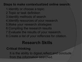 Steps to make contextualized online search:
1.Identify or choose a topic.
2.Topic or task definition
3.Identify methods of search
4.Identify resources of your research
5.Make your research strategies
6.Compiling the research results
7.Evaluate the results of your research.
8.Create a list of your reffences for citation.
Research Skills
Critical thinking
It is the ability to digest,reflect,and conclude
from the information searched.
 