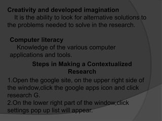 Creativity and developed imagination
It is the ability to look for alternative solutions to
the problems needed to solve in the research.
Computer literacy
Knowledge of the various computer
applications and tools.
Steps in Making a Contextualized
Research
1.Open the google site, on the upper right side of
the window,click the google apps icon and click
research G.
2.On the lower right part of the window,click
settings pop up list will appear.
 