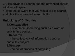 3.Click advanced search and the advanced search
window will apear.
4.Type the keyword that you would like to search
and click the advanced search button.
Unlocking of Difficulties
1.Contextualize
- is to place (something,such as a word or
activity)in a context.
2.Research
- the collectively of information about a
particulay subject.
3.Strategy
-the act of process of compiling.
 