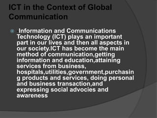 ICT in the Context of Global
Communication
 -Information and Communications
Technology (ICT) plays an important
part in our lives and then all aspects in
our society.ICT has become the main
method of communication,getting
information and education,attaining
services from business,
hospitals,utilities,government,purchasin
g products and services, doing personal
and business transaction,and
expressing social advocies and
awareness
 
