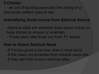 5.Citation
-an act of qouting;especially the acting of a
previously settled case at law.
Indentifying Good source from Satirical Source
-Satirical sites are websites thae report untrue or
false stories to amuse or entertain.
- These sites take thuer our from TV shows.
How to Detect Satirical News
-If it is too good to be true, then it must be to.
-If the news not emanate from reliable news site.
-If they are from known satirical sites.
 