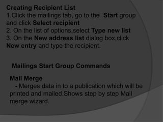 Creating Recipient List
1.Click the mailings tab, go to the Start group
and click Select recipient
2. On the list of options,select Type new list
3. On the New address list dialog box,click
New entry and type the recipient.
Mailings Start Group Commands
Mail Merge
- Merges data in to a publication which will be
printed and mailed.Shows step by step Mail
merge wizard.
 