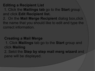 Editing a Recipient List
1. Click the Mailings tab go to the Start group
and click Edit Recipient list.
2. On the Mail Merge Recipient dialog box,click
the name that you should like to edit and type the
correct information.
Creating a Mail Merge
1. Click Mailings tab go to the Start group and
click Mailing
2. Selct the Step by step mail merg wizard and
pane will be displayed.
 