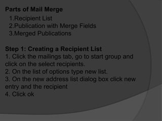 Parts of Mail Merge
1.Recipient List
2.Publication with Merge Fields
3.Merged Publications
Step 1: Creating a Recipient List
1. Click the mailings tab, go to start group and
click on the select recipients.
2. On the list of options type new list.
3. On the new address list dialog box click new
entry and the recipient
4. Click ok
 