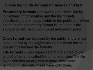 Online digital file formats for images and text
Proprietary formats-are owned and controlled by
individuals or corporation qnd the file formats
specifications are not available to the public onr of the
example of q proprietary format is the used is the
storage for microsoft word,excel and power point.
File formats - uses suppixes that are added to the
end of a filename,called filename extension.The file
extension has usually two or more characters
,although historically these were only three.
Open format-can be used by the public and are not
encumbered by copyrights or patents these format
are also called free file formats
 