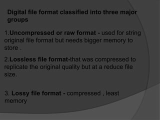 Digital file format classified into three major
groups
1.Uncompressed or raw format - used for string
original file format but needs bigger memory to
store .
2.Lossless file format-that was compressed to
replicate the original quality but at a reduce file
size.
3. Lossy file format - compressed , least
memory
 