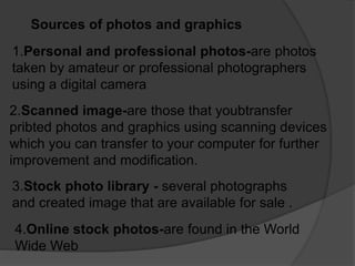 Sources of photos and graphics
1.Personal and professional photos-are photos
taken by amateur or professional photographers
using a digital camera
2.Scanned image-are those that youbtransfer
pribted photos and graphics using scanning devices
which you can transfer to your computer for further
improvement and modification.
3.Stock photo library - several photographs
and created image that are available for sale .
4.Online stock photos-are found in the World
Wide Web
 