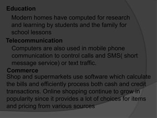 Education
Modern homes have computed for research
and learning by students and the family for
school lessons
Telecommunication
Computers are also used in mobile phone
communication to control calls and SMS( short
message service) or text traffic.
Commerce
Shop and supermarkets use software which calculate
the bills and efficiently process both cash and credit
transactions. Online shopping continue to grow in
popularity since it provides a lot of choices for items
and pricing from various sources
 