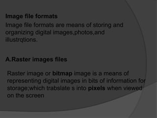 Image file formats
Image file formats are means of storing and
organizing digital images,photos,and
illustrqtions.
A.Raster images files
Raster image or bitmap image is a means of
representing digital images in bits of information for
storage;which trabslate s into pixels when viewed
on the screen
 