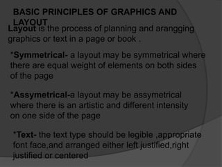 BASIC PRINCIPLES OF GRAPHICS AND
LAYOUT
Layout is the process of planning and arangging
graphics or text in a page or book .
*Symmetrical- a layout may be symmetrical where
there are equal weight of elements on both sides
of the page
*Assymetrical-a layout may be assymetrical
where there is an artistic and different intensity
on one side of the page
*Text- the text type should be legible ,appropriate
font face,and arranged either left justified,right
justified or centered
 