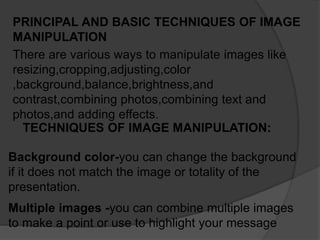 PRINCIPAL AND BASIC TECHNIQUES OF IMAGE
MANIPULATION
There are various ways to manipulate images like
resizing,cropping,adjusting,color
,background,balance,brightness,and
contrast,combining photos,combining text and
photos,and adding effects.
TECHNIQUES OF IMAGE MANIPULATION:
Background color-you can change the background
if it does not match the image or totality of the
presentation.
Multiple images -you can combine multiple images
to make a point or use to highlight your message
 