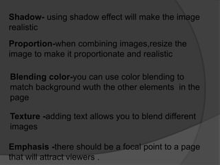 Shadow- using shadow effect will make the image
realistic
Proportion-when combining images,resize the
image to make it proportionate and realistic
Blending color-you can use color blending to
match background wuth the other elements in the
page
Texture -adding text allows you to blend different
images
Emphasis -there should be a focal point to a page
that will attract viewers .
 
