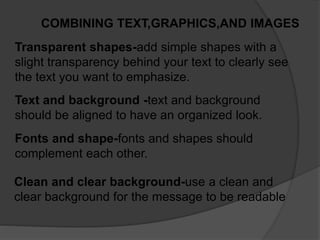 COMBINING TEXT,GRAPHICS,AND IMAGES
Transparent shapes-add simple shapes with a
slight transparency behind your text to clearly see
the text you want to emphasize.
Text and background -text and background
should be aligned to have an organized look.
Fonts and shape-fonts and shapes should
complement each other.
Clean and clear background-use a clean and
clear background for the message to be readable
 