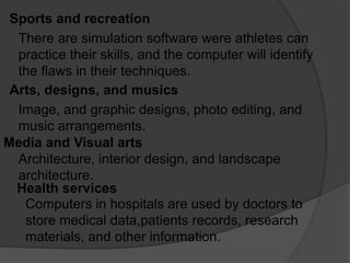 Sports and recreation
There are simulation software were athletes can
practice their skills, and the computer will identify
the flaws in their techniques.
Arts, designs, and musics
Image, and graphic designs, photo editing, and
music arrangements.
Media and Visual arts
Architecture, interior design, and landscape
architecture.
Health services
Computers in hospitals are used by doctors to
store medical data,patients records, research
materials, and other information.
 