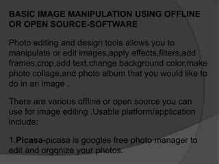 BASIC IMAGE MANIPULATION USING OFFLINE
OR OPEN SOURCE-SOFTWARE
1.Picasa-picasa is googles free photo manager to
edit and orgqnize your photos.
Photo editing and design tools allows you to
manipulate or edit images,apply effects,filters,add
frames,crop,add text,change background color,make
photo collage,and photo album that you would like to
do in an image .
There are various offline or open source you can
use for image editing .Usable platform/application
include:
 