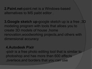 2.Paint.net-paint.net is a Windows-based
alternatives to MS paibt editor .
3.Google sketch up-google sketch up is a free ,3D
modeling program with tools that alloes you to
create 3D models of house ,home
renovation,woodworking projects,and others with
dimensional accuracy
4.Autodesk Pixlr
-pixlr is a free photo editing tool that is similar to
photoshop and has more than 600 effects
,overlace,and borders that you can use
 