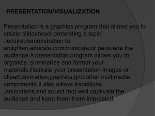 PRESENTATION/VISUALIZATION
Presentation is a graphics program that allows you to
create slideshows presenting a topic
,lecture,demonstration to
enlighten,educate,communicate,or persuade the
audience.A presentation program allows you to
organize ,summarize and format your
materials,illustrate your presentation images or
clipart,animation,graphics,qnd other multimedia
components.It also allows transitions
,animations,and sound thqt well captivate the
audience and keep them them interested.
 