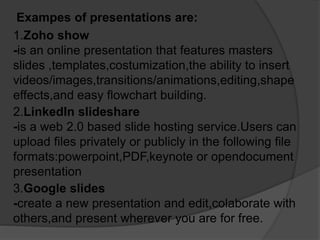 Exampes of presentations are:
1.Zoho show
-is an online presentation that features masters
slides ,templates,costumization,the ability to insert
videos/images,transitions/animations,editing,shape
effects,and easy flowchart building.
2.LinkedIn slideshare
-is a web 2.0 based slide hosting service.Users can
upload files privately or publicly in the following file
formats:powerpoint,PDF,keynote or opendocument
presentation
3.Google slides
-create a new presentation and edit,colaborate with
others,and present wherever you are for free.
 