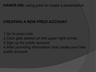 HANDS-ON: using prezi to create a presentation
CREATING A NEW PREZI ACCOUNT
1.Go to prezi.com
2.Click gets started on the upper right corner.
3.Sign up for public account
4.After providing information click create your free
public account
 