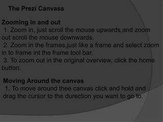 The Prezi Canvass
Zooming in and out
1. Zoom in, just scroll the mouse upwards,and zoom
out scroll the mouse downwards.
2. Zoom in the frames,just like a frame and select zoom
in to frame int the frame tool bar.
3. To zoom out in the original overview, click the home
button.
Moving Around the canvas
1. To move around thee canvas click and hold and
drag the cursor to the durection you want to go to.
 