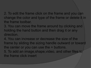 2. To edit the frame click on the frame and you can
change the color and type of the frame or delete it in
the frame toolbar.
3. You can move the frame around by clicking and
holding the hand button and then drag it or any
direction.
4. You can increase or decrease the size of the
frame by sliding the sizing handle outward or toward
the center or you can use the + buttons.
5. To add an image,shape,video, and other files to
the frame click insert
 