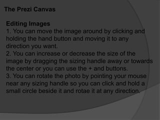 The Prezi Canvas
Editing Images
1. You can move the image around by clicking and
holding the hand button and moving it to any
direction you want.
2. You can increase or decrease the size of the
image by dragging the sizing handle away or towards
the center or you can use the + and buttons.
3. You can rotate the photo by pointing your mouse
near any sizing handle so you can click and hold a
small circle beside it and rotae it at any direction.
 