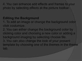 4. You can enhance add effects and frames to your
photo by selecting effects at the picture toolbar.
Editing the Background
1. To add an image or change the background color
click costumize.
2. You can either change the background color by
clicking color and choosing a new color or adding a
background imaging by selecting choose file.
3. You can also change the look of your present
template by choosing one of the themes in the theme
tab.
 