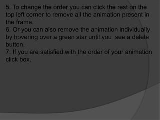 5. To change the order you can click the rest on the
top left corner to remove all the animation present in
the frame.
6. Or you can also remove the animation individually
by hovering over a green star until you see a delete
button.
7. If you are satisfied with the order of your animation
click box.
 
